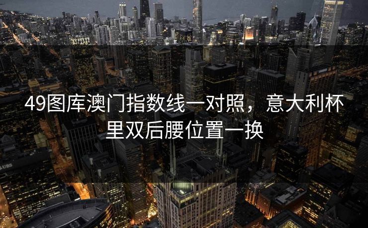 49图库澳门指数线一对照,意大利杯里双后腰位置一换 49图库澳门指数线一对照,意大利杯里双后腰位置一换