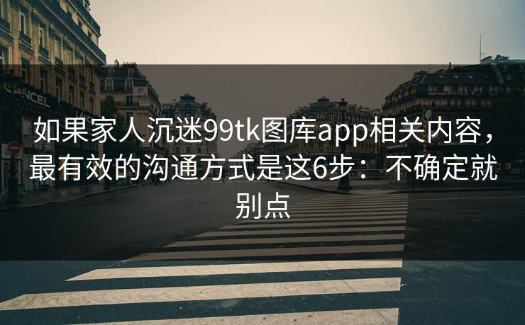 如果家人沉迷99tk图库app相关内容,最有效的沟通方式是这6步:不确定就别点 如果家人沉迷99tk图库app相关内容,最有效的沟通方式是这6步:不确定就别点
