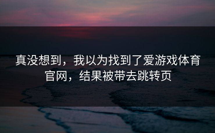 真没想到,我以为找到了爱游戏体育官网,结果被带去跳转页 真没想到,我以为找到了爱游戏体育官网,结果被带去跳转页